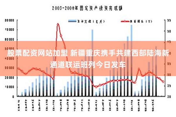 股票配资网站加盟 新疆重庆携手共建西部陆海新通道联运班列今日发车