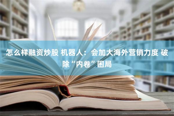 怎么样融资炒股 机器人：会加大海外营销力度 破除“内卷”困局