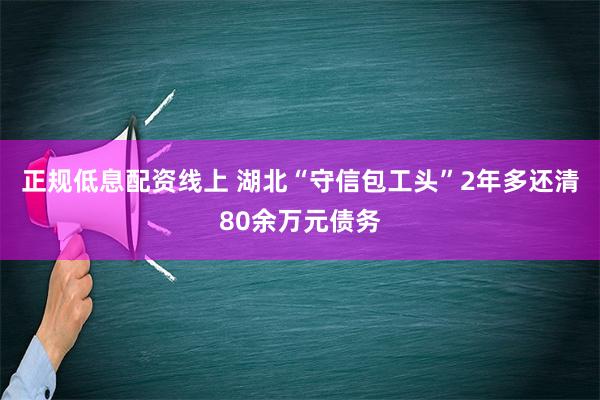 正规低息配资线上 湖北“守信包工头”2年多还清80余万元债务