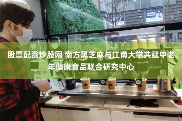 股票配资炒股网 南方黑芝麻与江南大学共建中老年健康食品联合研究中心