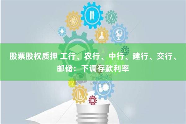 股票股权质押 工行、农行、中行、建行、交行、邮储：下调存款利率