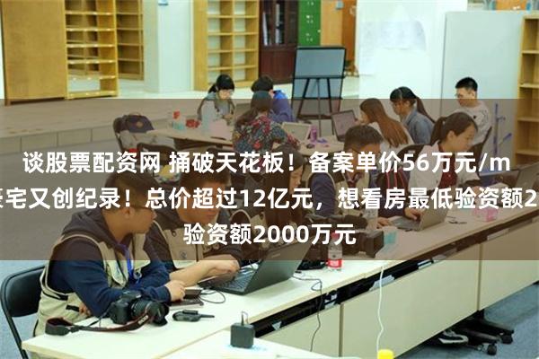 谈股票配资网 捅破天花板！备案单价56万元/m ，广州豪宅又创纪录！总价超过12亿元，想看房最低验资额2000万元