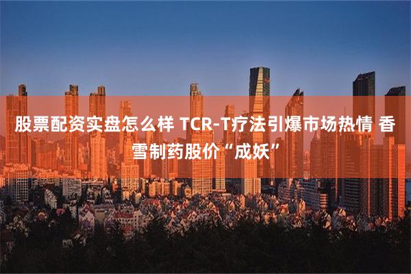 股票配资实盘怎么样 TCR-T疗法引爆市场热情 香雪制药股价“成妖”