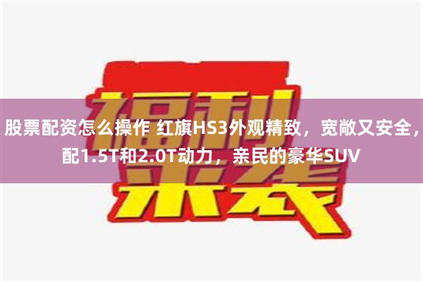 股票配资怎么操作 红旗HS3外观精致，宽敞又安全，配1.5T和2.0T动力，亲民的豪华SUV