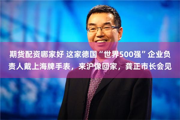 期货配资哪家好 这家德国“世界500强”企业负责人戴上海牌手表，来沪像回家，龚正市长会见