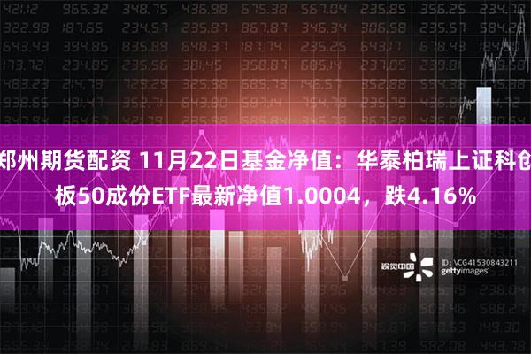 郑州期货配资 11月22日基金净值：华泰柏瑞上证科创板50成份ETF最新净值1.0004，跌4.16%