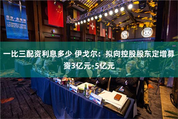 一比三配资利息多少 伊戈尔：拟向控股股东定增募资3亿元-5亿元